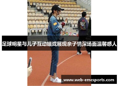 足球明星与儿子互动嬉戏展现亲子情深场面温馨感人