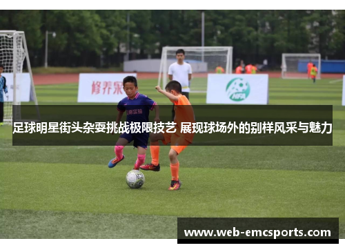 足球明星街头杂耍挑战极限技艺 展现球场外的别样风采与魅力