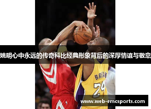 姚明心中永远的传奇科比经典形象背后的深厚情谊与敬意