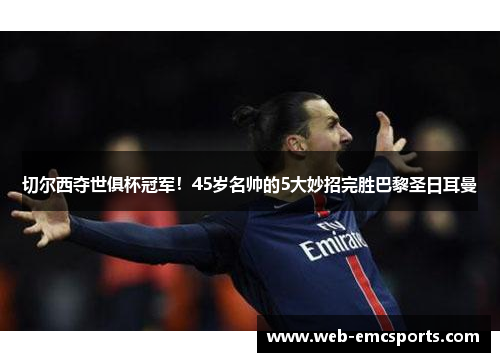 切尔西夺世俱杯冠军！45岁名帅的5大妙招完胜巴黎圣日耳曼